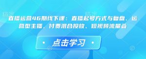 直播运营46期线下课：直播起号方式与复盘、运营型主播、付费混合投放、短视频流量叠-苏舒创业网
