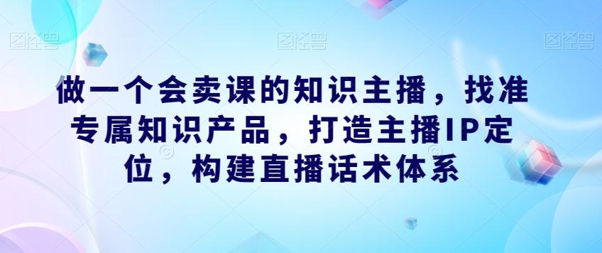 做一个会卖课的知识主播，找准专属知识产品，打造主播IP定位，构建直播话术体系-苏舒创业网